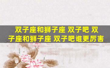 双子座和狮子座 双子吧 双子座和狮子座 双子吧谁更厉害